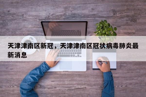天津津南区新冠，天津津南区冠状病毒肺炎最新消息-第1张图片