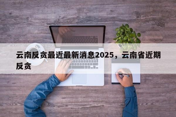 云南反贪最近最新消息2025，云南省近期反贪-第1张图片