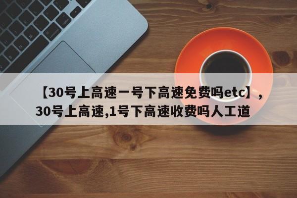 【30号上高速一号下高速免费吗etc】,30号上高速,1号下高速收费吗人工道-第1张图片