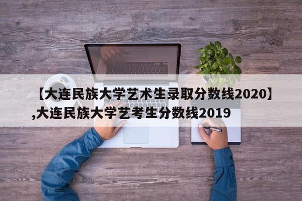 【大连民族大学艺术生录取分数线2020】,大连民族大学艺考生分数线2019-第1张图片