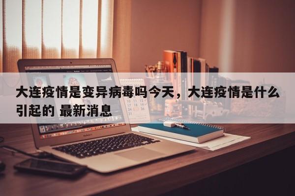 大连疫情是变异病毒吗今天，大连疫情是什么引起的 最新消息-第1张图片