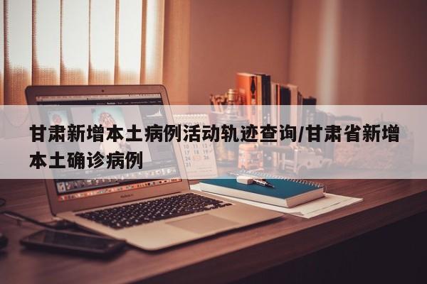 甘肃新增本土病例活动轨迹查询/甘肃省新增本土确诊病例-第1张图片