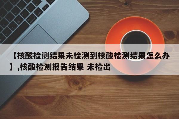 【核酸检测结果未检测到核酸检测结果怎么办】,核酸检测报告结果 未检出-第1张图片