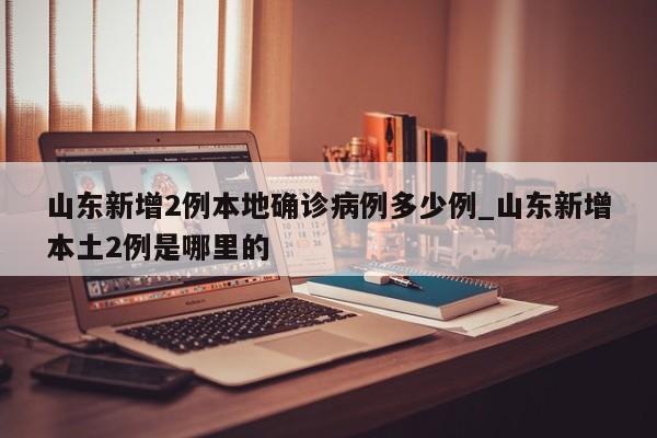 山东新增2例本地确诊病例多少例_山东新增本土2例是哪里的-第1张图片