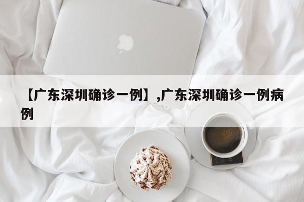 【广东深圳确诊一例】,广东深圳确诊一例病例-第1张图片