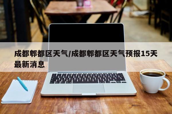 成都郫都区天气/成都郫都区天气预报15天最新消息-第1张图片